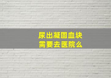 尿出凝固血块 需要去医院么